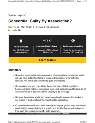Concordia: Guilty By Association?
|Must Read Mar. 17, 2016 10:15 AM ET55 comments
by: Lester Goh
Summary
• Since the recent public outcry regarding pharmaceutical companies, sector
roll-ups have sold off on fears of increased regulation, amongst other
reasons. For some, the sell-off was quite unwarranted.
• Concordia is one such candidate. Bears cite fears of U.S. regulation,
business model viability, competitive fears, and accounting add-backs, all of
which culminate in concerns of the inability to de-leverage.
• Some of these fears are largely unwarranted and it appears the market is
not pricing in the benefits of the recent AMCo acquisition.
• Concordia has a well-supported, low-risk, multi-year growth story that should
result in high single-digit top line growth and double-digit growth in levered
free cash flow, supplemented by debt-paydown.
Concordia: Guilty By Association? - Concordia Healthcare Corp (NASDAQ:CXRX) | S… Page 1 of 13
http://seekingalpha.com/article/3959040-concordia-guilty-association 1/8/2016
 