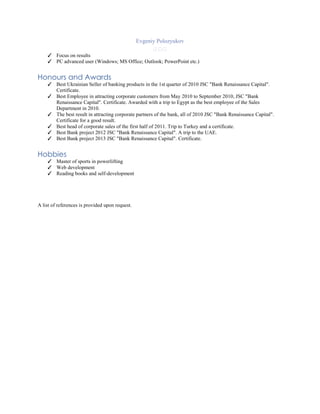 Evgeniy Polozyukov
  
✓ Focus on results
✓ PC advanced user (Windows; MS Office; Outlook; PowerPoint etc.)
Honours and Awards
✓ Best Ukrainian Seller of banking products in the 1st quarter of 2010 JSC "Bank Renaissance Capital".
Certificate.
✓ Best Employee in attracting corporate customers from May 2010 to September 2010, JSC "Bank
Renaissance Capital". Certificate. Awarded with a trip to Egypt as the best employee of the Sales
Department in 2010.
✓ The best result in attracting corporate partners of the bank, all of 2010 JSC "Bank Renaissance Capital".
Certificate for a good result.
✓ Best head of corporate sales of the first half of 2011. Trip to Turkey and a certificate.
✓ Best Bank project 2012 JSC "Bank Renaissance Capital". A trip to the UAE.
✓ Best Bank project 2013 JSC "Bank Renaissance Capital". Certificate.
Hobbies
✓ Master of sports in powerlifting
✓ Web development
✓ Reading books and self-development
A list of references is provided upon request.
 