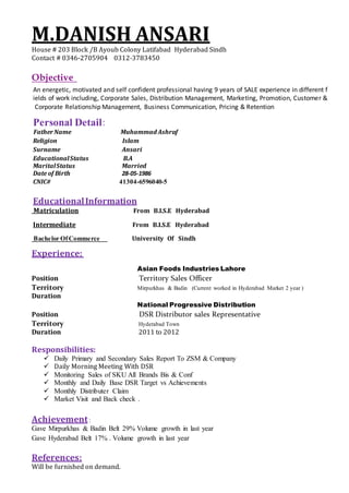 M.DANISH ANSARI
House # 203 Block /B Ayoub Colony Latifabad Hyderabad Sindh
Contact # 0346-2705904 0312-3783450
Objective
An energetic, motivated and self confident professional having 9 years of SALE experience in different f
ields of work including, Corporate Sales, Distribution Management, Marketing, Promotion, Customer &
Corporate Relationship Management, Business Communication, Pricing & Retention
Personal Detail:
FatherName Muhammad Ashraf
Religion Islam
Surname Ansari
EducationalStatus B.A
MaritalStatus Married
Date of Birth 28-05-1986
CNIC# 41304-6596040-5
EducationalInformation
Matriculation From B.I.S.E Hyderabad
Intermediate From B.I.S.E Hyderabad
Bachelor OfCommerce University Of Sindh
Experience:
Asian Foods Industries Lahore
Position Territory Sales Officer
Territory Mirpurkhas & Badin (Current worked in Hyderabad Market 2 year )
Duration
National Progressive Distribution
Position DSR Distributor sales Representative
Territory Hyderabad Town
Duration 2011 to 2012
Responsibilities:
 Daily Primary and Secondary Sales Report To ZSM & Company
 Daily Morning Meeting With DSR
 Monitoring Sales of SKU All Brands Bis & Conf
 Monthly and Daily Base DSR Target vs Achievements
 Monthly Distributer Claim
 Market Visit and Back check .
Achievement:
Gave Mirpurkhas & Badin Belt 29% Volume growth in last year
Gave Hyderabad Belt 17% . Volume growth in last year
References:
Will be furnished on demand.
 