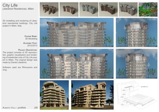 City Life
Libeskind Residences, Milan
3D modelling and rendering of Libes-
kind resindential buildings, City Life
project in Milan, Italy.
COURSE NAME:
3D Modelling
ACADEMIC YEAR:
2012/2013
PROJECT DESCRIPTION:
The project consists of 3D reproduc-
tion, graphic visualisation and render-
ing of residential units of City Life proj-
ect in Milan. The original design was
made by Daniel Libeskind.
Software used are Rhinoceros and
Vray.
ALBERTO VALLI - portfolio |08
 