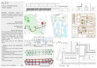 F.I.T.T.
Fitness, Intrattenimento,
Terme, Terapie
Buildings renovation design of
Politecnico of Milan (Campus Duran-
do) from university spaces to leisure
and treatment center.
COURSE NAME:
Building Restoration Project
ACADEMIC YEAR:
2014/2015
PROJECT DESCRIPTION:
The project deals with reuse, refurbish
and revitalize an historical complex of
buildings currently used as lecture
rooms and laboratories into sports
facilities, spa, bar, restaurant and
medical center.
Main focus was on the following
topics:
- Buidings survey and degradation
analysis;
- Historical survey and urban context
analysis;
- Accessibility, fire protection, demoli-
tion/refurbishing design;
- Detailed design of architectural solu-
tions;
- Strategies to reduce energy disper-
sion;
- HVAC pre-design.
ALBERTO VALLI - portfolio |02
 