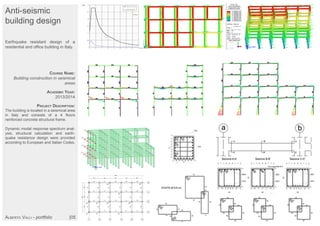 Anti-seismic
building design
Earthquake resistant design of a
residential and office building in Italy.
COURSE NAME:
Building construction in seismical
areas
ACADEMIC YEAR:
2013/2014
PROJECT DESCRIPTION:
The building is located in a seismical area
in Italy and consists of a 4 floors
reinforced concrete structural frame.
Dynamic modal response spectrum anal-
ysis, structural calculation and earth-
quake resistance design were provided
according to European and Italian Codes.
ALBERTO VALLI - portfolio |05
 