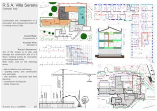 R.S.A. Villa Serena
Galbiate, Italy
Construction site management of a
renovation and enlargement project of
a nursing home in Italy.
COURSE NAME:
Ergotechnics II
ACADEMIC YEAR:
2012/2013
PROJECT DESCRIPTION:
Aim of the project is to plan and
manage the construction site of a 3
floors building during its renovation
and enlargement works.
Main focus was on the following
areas:
- site conditions and restrictions;
- quantity survey and construction
cost estimates;
- site activities, resources and time
planning;
- construction site layouts;
- safety measures.
ALBERTO VALLI - portfolio |07
 
