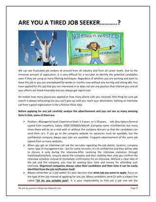 My job my passion-cbhrproject@gmail.com Page 1
ARE YOU A TIRED JOB SEEKER………..?
We can see frustrated job seekers all around from all industry and from all career levels. Due to the
immense amount of application, it is very difficult for a recruiter to identify the potential candidates
even if they are using so many filtering techniques. Regardless of whether you are working and want to
leave the job or you are unemployed for weeks or months now without any earning and sitting idle. You
have applied for the job that you are interested in or does not see any position that interest you and all
your efforts are failed miserably and you always get regret mail.
No matter how many places you applied or how many phone calls you received. One thing for sure job
search is always exhausting but you can’t give up until you reach your destination. Getting an interview
call from a good organization is like a festival these days.
Before applying for any job carefully analyze the advertisement and you can see so many amazing
facts in that, some of them are:
 Position –Managerial Level, Experience level- 1-3 years or 1-50 years, Job description-General
copied from anywhere, Salary -2000-3500AED/Month ,Company name –Confidential, but many
times there will be an e-mail with or without the company domain so that the candidates can
send their cv’s. If you go to the company website no vacancies must be available, but the
confidential company always says jobs are available. Frequent advertisement of the same job
copied from so many websites.
 When you get an interview call ask the recruiter regarding the job details, location, company
name, type of management etc.: but for some recruiter, it’s all confidential and they will be able
to discuss it only during the interview.After receiving the interview invitation through
mail/telephone/text, enquire about the company and their stability then only you confirm the
interview schedule instead of immediate confirmation for an interview. Without a clear idea of
the job and the company, you may be wasting your time and money for attending such
interview. Organized companies always value their candidates and their time it can be easily
identified from the job notification itself.
 Always remember as a job seeker it’s your decision that what job you want to apply, focus on
the type of the job instead of applying for any job. Many candidates send CV with a subject line
called “CV for any suitable post”. It is your responsibility to find out a job and not the
 