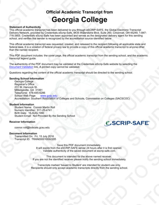 Official Academic Transcript from
Georgia College
Statement of Authenticity
This official academic transcript has been delivered to you through eSCRIP-SAFE, the Global Electronic Transcript
Delivery Network, provided by Credentials eScrip-Safe, 9435 Waterstone Blvd, Suite 260, Cincinnati, OH 45249, 1-847-
716-3805. Credentials eScrip-Safe has been appointed and serves as the designated delivery agent for this sending
school, and verifies this sender is recognized by the accreditation source identified below
This official academic transcript was requested, created, and released to the recipient following all applicable state and
federal laws. It is a violation of federal privacy law to provide a copy of this official academic transcript to anyone other
than the named recipient.
This PDF document includes: the cover page, the official academic transcript from the sending school, and the academic
transcript legend guide.
The authenticity of the PDF document may be validated at the Credentials eScrip-Safe website by selecting the
Document Validation link. A printed copy cannot be validated.
Questions regarding the content of the official academic transcript should be directed to the sending school.
Sending School Information
Georgia College
Registrar's Office
231 W. Hancock St.
Milledgeville, GA 31061
Telephone: 478-445-6286
School Web Page: www.gcsu.edu
Accreditation: Southern Association of Colleges and Schools, Commission on Colleges (SACSCOC)
Student Information
Student Name: Connor Martin Roll
Numeric Identifier: 911-20-4741
Birth Date: 16-AUG-1990
Student Email: Not Provided By the Sending School
Receiver Information
connor.roll@bobcats.gcsu.edu
Document Information
Transmitted On: Fri, 15 July 2016
Transcript ID: TRAN000010092205
Save this PDF document immediately.
It will expire from the eSCRIP-SAFE server 24 hours after it is first opened.
Validate authenticity of the saved document at escrip-safe.com.
This document is intended for the above named receiver.
If you are not the identified receiver please notify the sending school immediately.
Transcripts marked 'Issued to Student' are intended for student use only.
Recipients should only accept academic transcripts directly from the sending school.
 