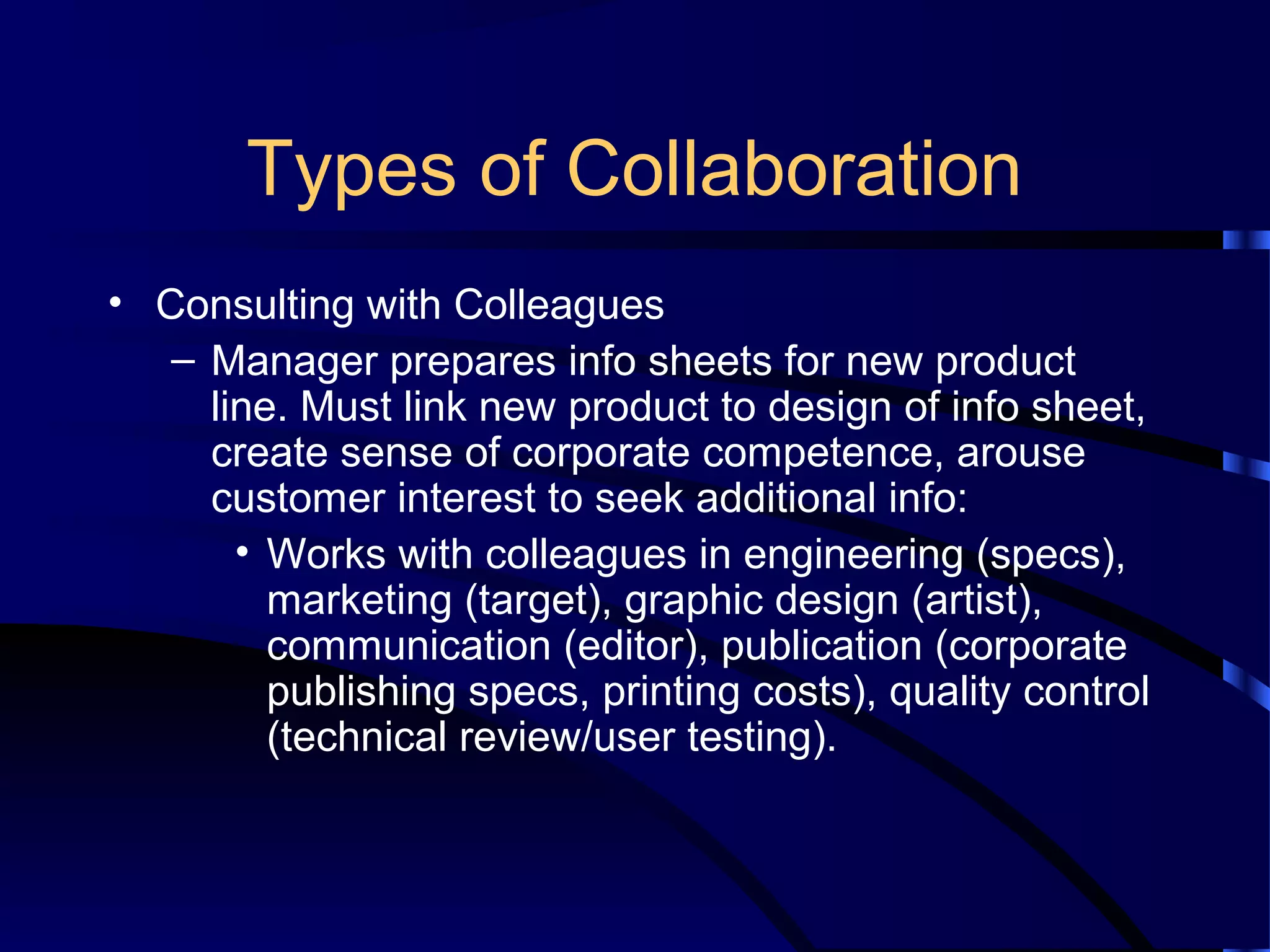 Types of Collaboration
• Consulting with Colleagues
– Manager prepares info sheets for new product
line. Must link new product to design of info sheet,
create sense of corporate competence, arouse
customer interest to seek additional info:
• Works with colleagues in engineering (specs),
marketing (target), graphic design (artist),
communication (editor), publication (corporate
publishing specs, printing costs), quality control
(technical review/user testing).
 