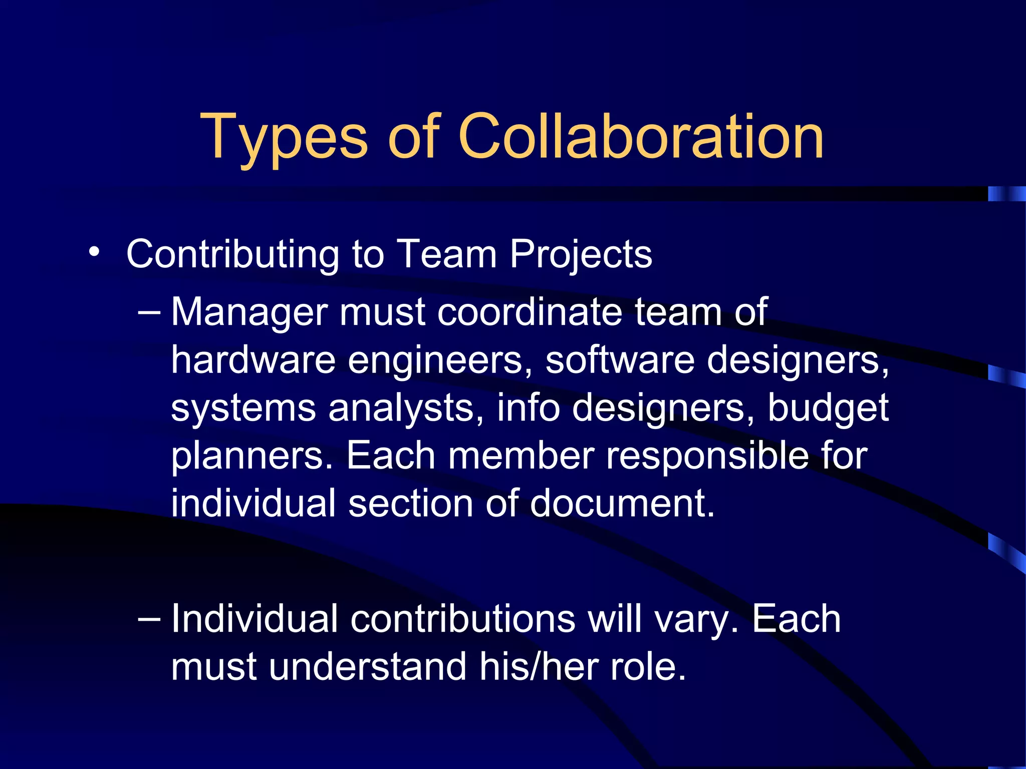 Types of Collaboration
• Contributing to Team Projects
– Manager must coordinate team of
hardware engineers, software designers,
systems analysts, info designers, budget
planners. Each member responsible for
individual section of document.
– Individual contributions will vary. Each
must understand his/her role.
 
