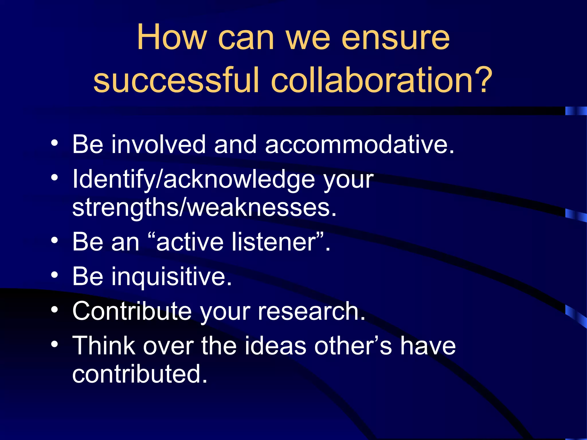 How can we ensure
successful collaboration?
• Be involved and accommodative.
• Identify/acknowledge your
strengths/weaknesses.
• Be an “active listener”.
• Be inquisitive.
• Contribute your research.
• Think over the ideas other’s have
contributed.
 