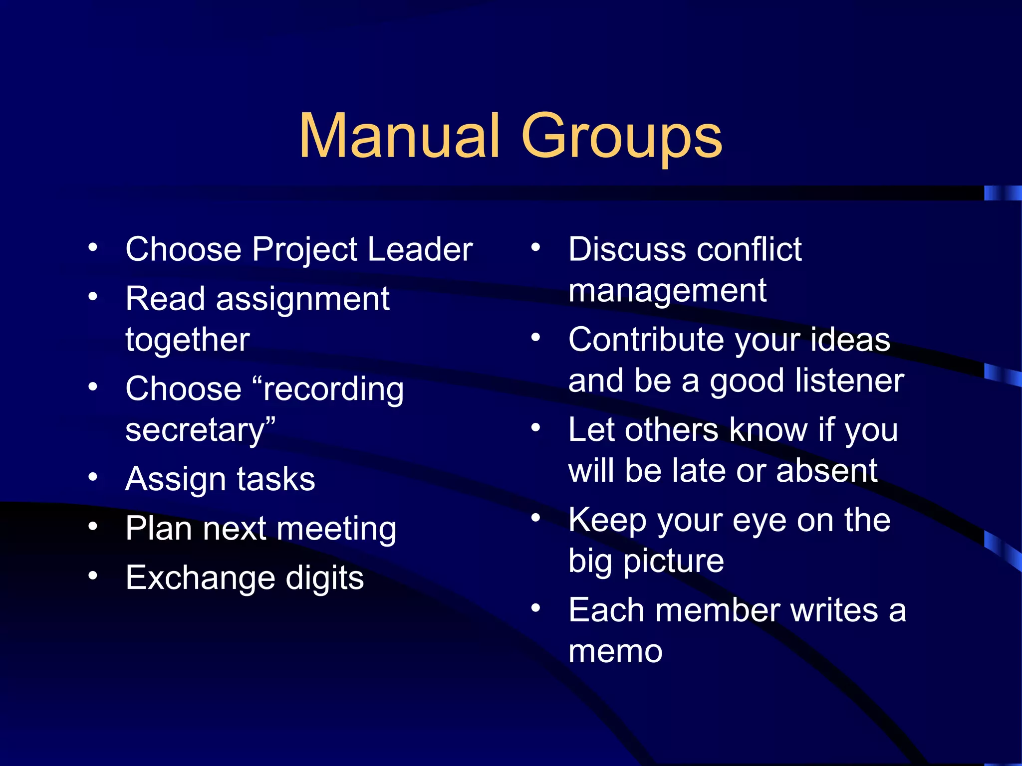 Manual Groups
• Choose Project Leader
• Read assignment
together
• Choose “recording
secretary”
• Assign tasks
• Plan next meeting
• Exchange digits
• Discuss conflict
management
• Contribute your ideas
and be a good listener
• Let others know if you
will be late or absent
• Keep your eye on the
big picture
• Each member writes a
memo
 