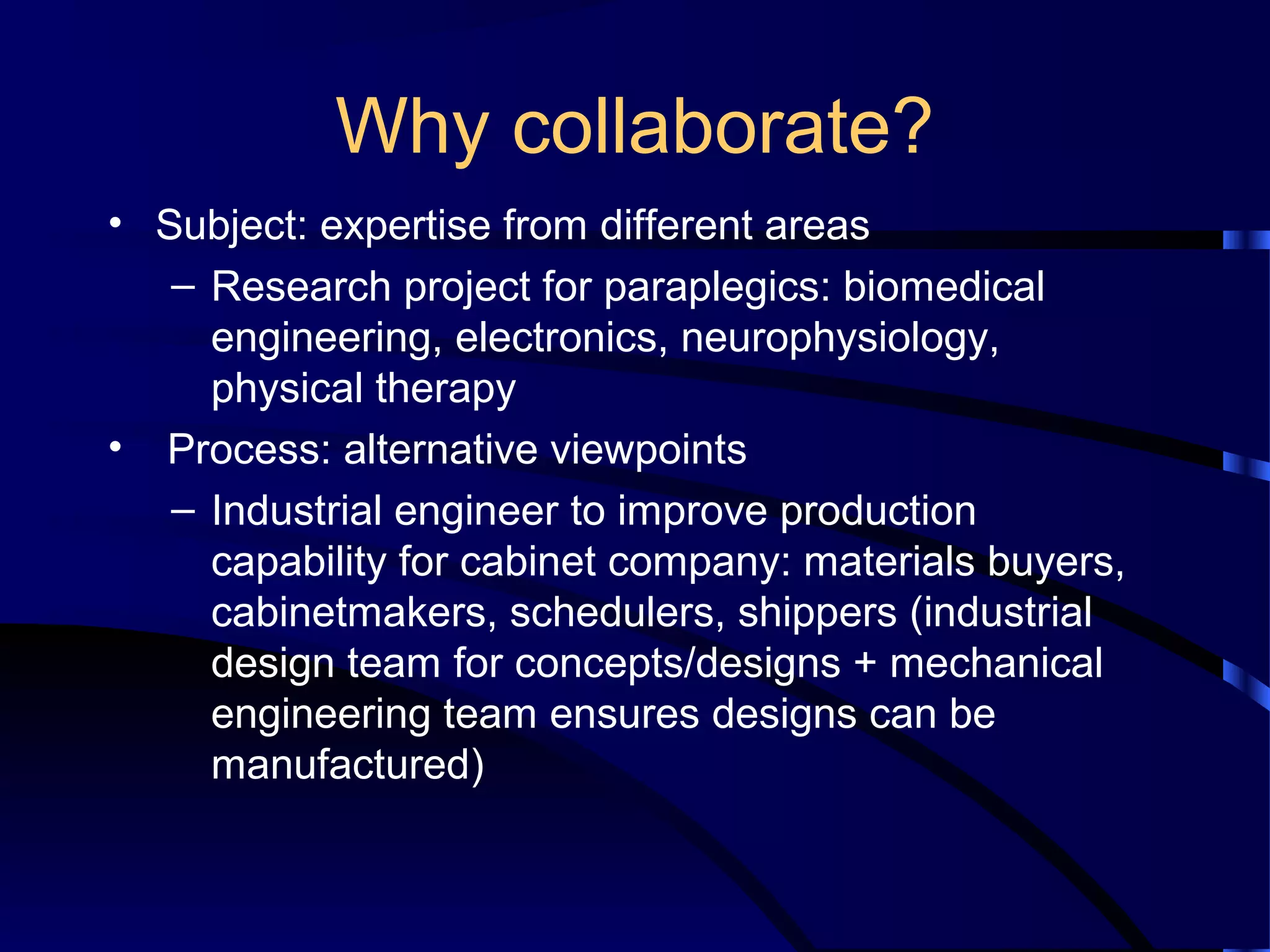 Why collaborate?
• Subject: expertise from different areas
– Research project for paraplegics: biomedical
engineering, electronics, neurophysiology,
physical therapy
• Process: alternative viewpoints
– Industrial engineer to improve production
capability for cabinet company: materials buyers,
cabinetmakers, schedulers, shippers (industrial
design team for concepts/designs + mechanical
engineering team ensures designs can be
manufactured)
 