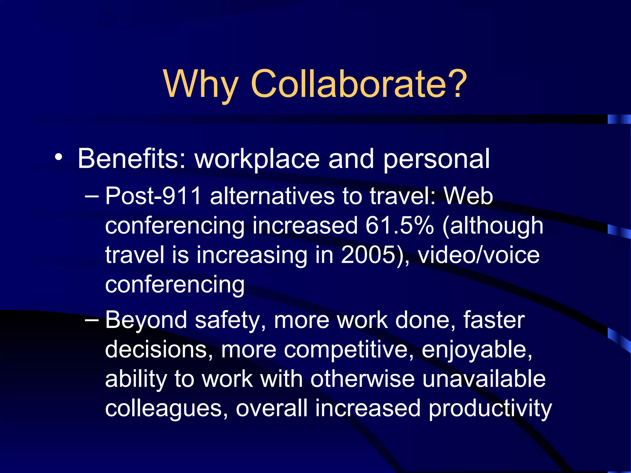 Why Collaborate?
• Benefits: workplace and personal
– Post-911 alternatives to travel: Web
conferencing increased 61.5% (although
travel is increasing in 2005), video/voice
conferencing
– Beyond safety, more work done, faster
decisions, more competitive, enjoyable,
ability to work with otherwise unavailable
colleagues, overall increased productivity
 