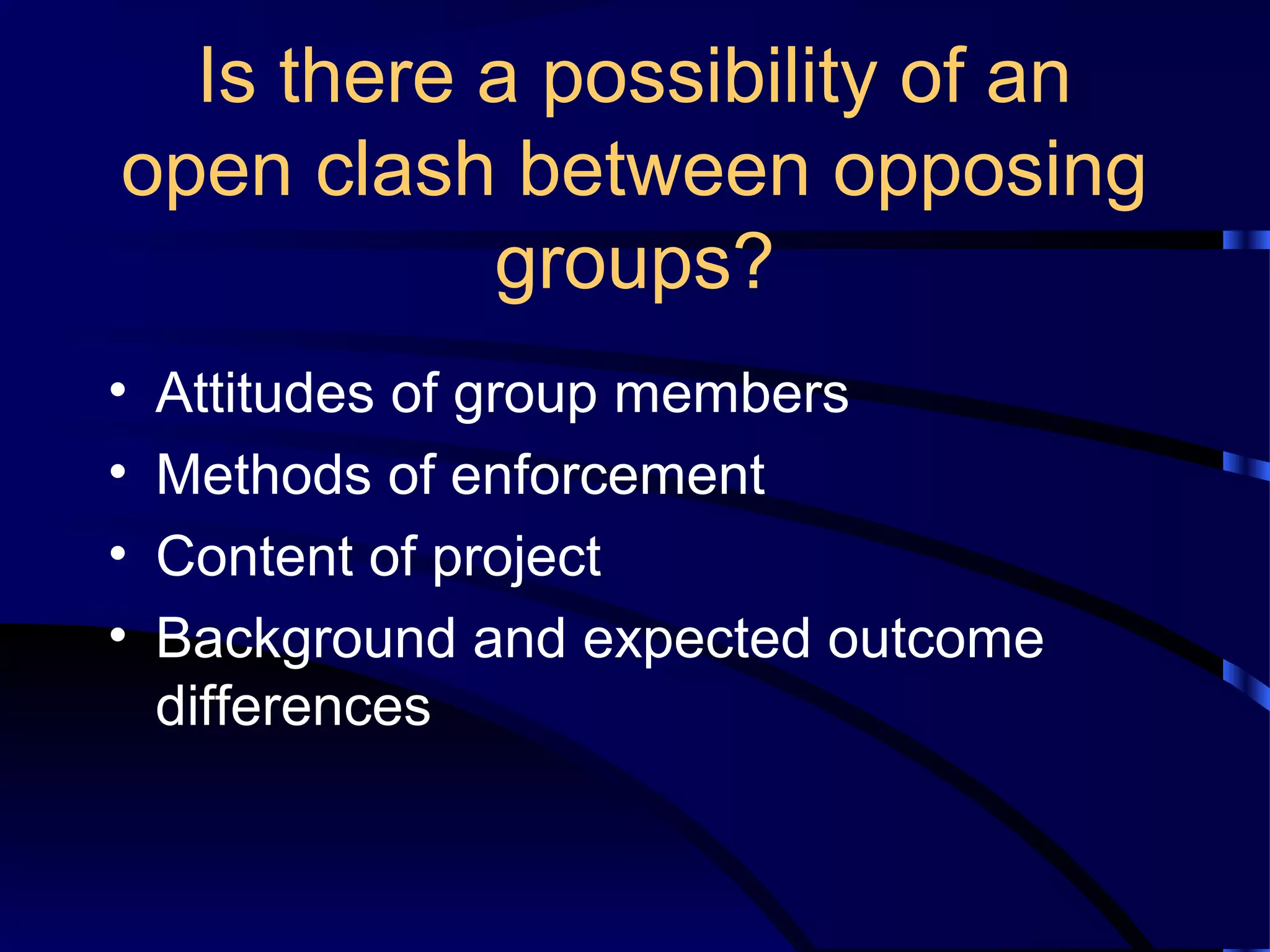 Is there a possibility of an
open clash between opposing
groups?
• Attitudes of group members
• Methods of enforcement
• Content of project
• Background and expected outcome
differences
 