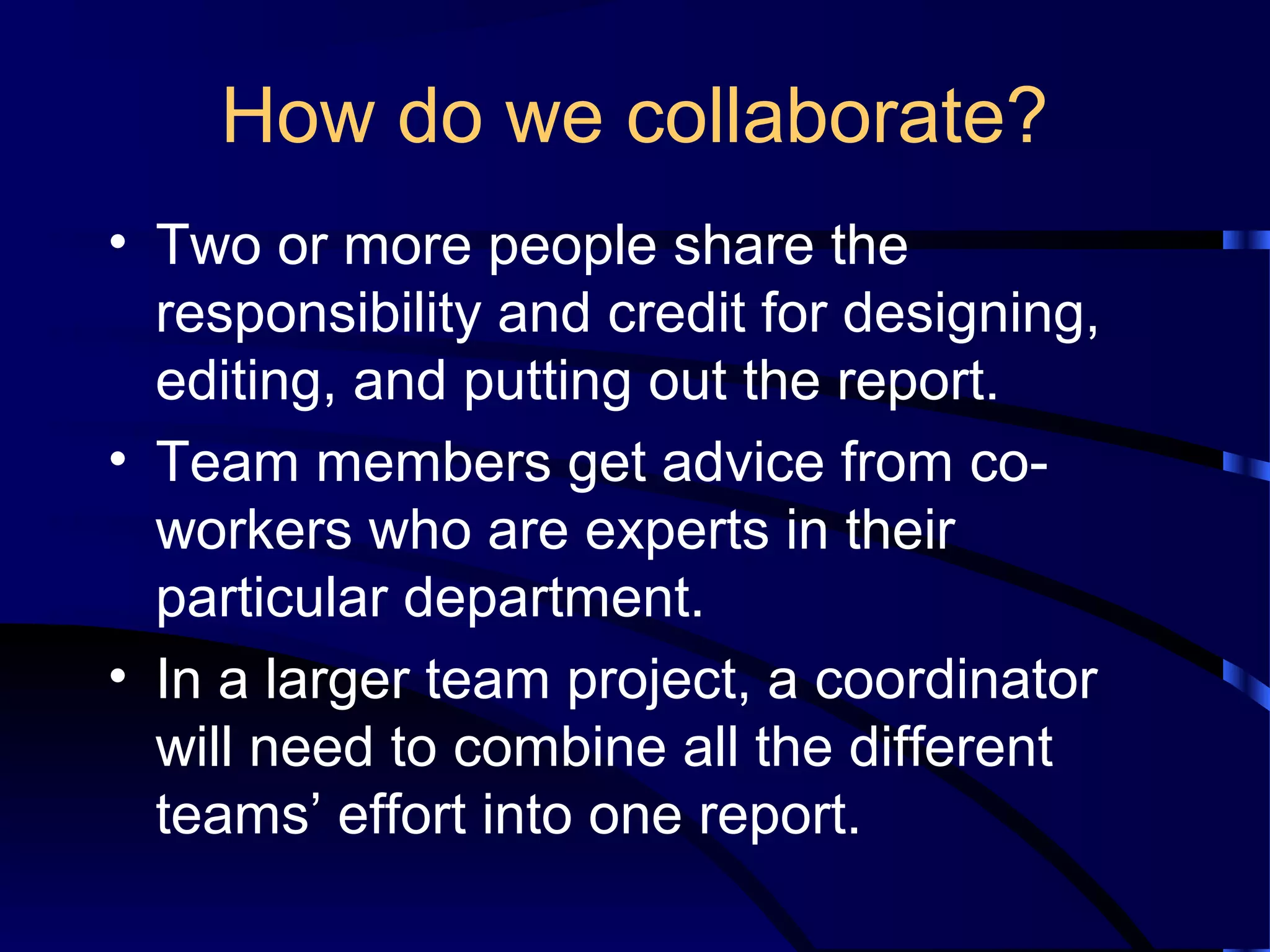 How do we collaborate?
• Two or more people share the
responsibility and credit for designing,
editing, and putting out the report.
• Team members get advice from co-
workers who are experts in their
particular department.
• In a larger team project, a coordinator
will need to combine all the different
teams’ effort into one report.
 