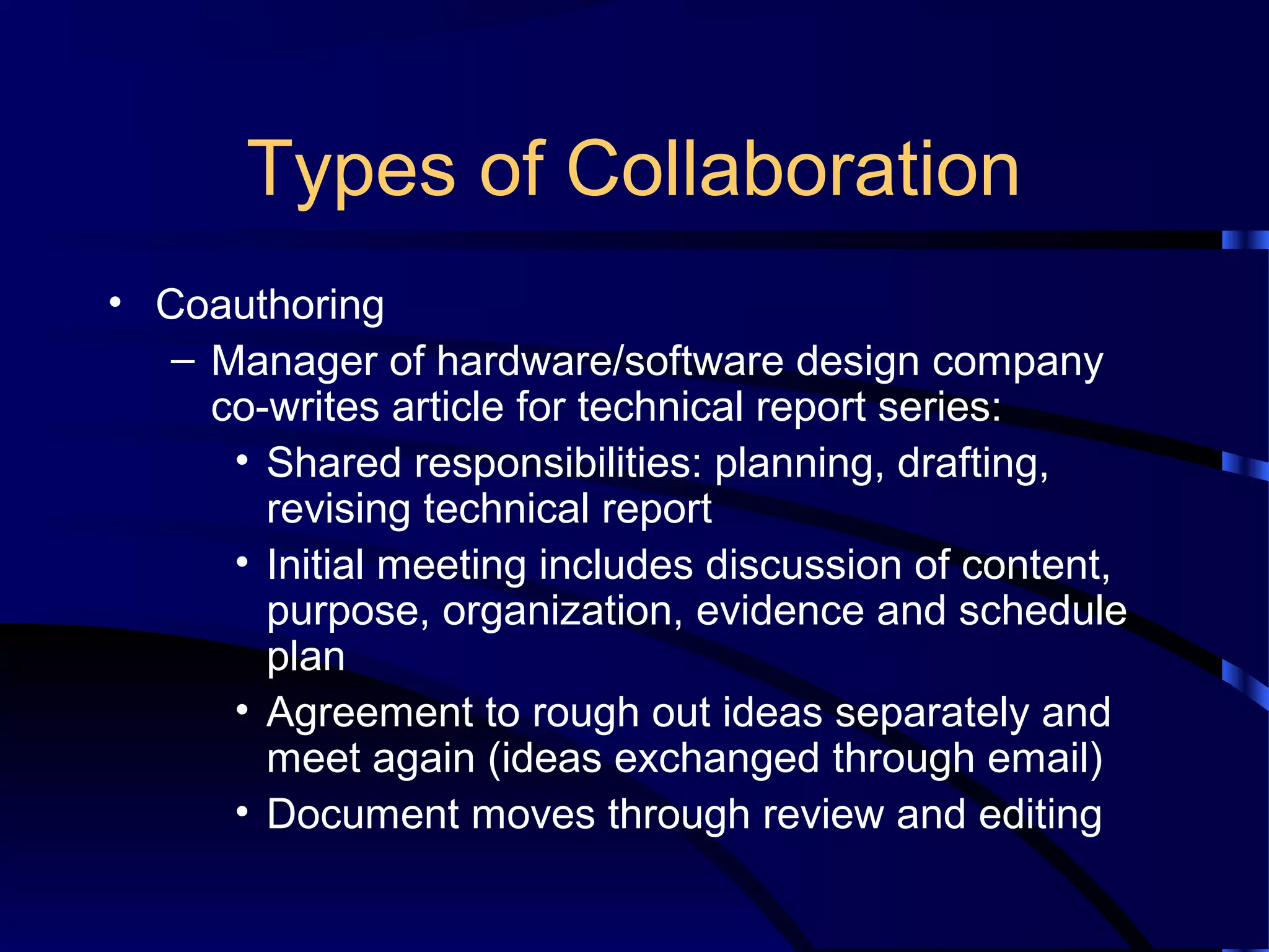 Types of Collaboration
• Coauthoring
– Manager of hardware/software design company
co-writes article for technical report series:
• Shared responsibilities: planning, drafting,
revising technical report
• Initial meeting includes discussion of content,
purpose, organization, evidence and schedule
plan
• Agreement to rough out ideas separately and
meet again (ideas exchanged through email)
• Document moves through review and editing
 