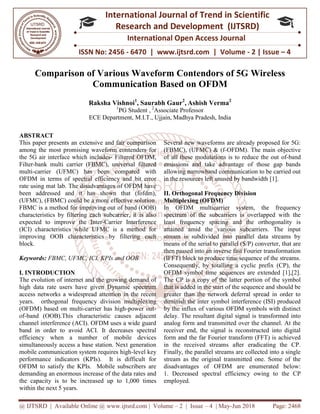 @ IJTSRD | Available Online @ www.ijtsrd.com
ISSN No: 2456
International
Research
Comparison of Various Waveform Contendors o
Communication Based o
Raksha Vishnoi
1
PG Student
ECE Department,
ABSTRACT
This paper presents an extensive and fair comparison
among the most promising waveform contenders for
the 5G air interface which includes- Filtered OFDM,
Filter-bank multi carrier (FBMC), universal
multi-carrier (UFMC) has been compared with
OFDM in terms of spectral efficiency and
rate using mat lab. The disadvantages of OFDM have
been addressed and it has shown that (fofdm),
(UFMC), (FBMC) could be a more effective solution.
FBMC is a method for improving out of band (OOB)
characteristics by filtering each subcarrier, it is also
expected to improve the Inter-Carrier Interference
(ICI) characteristics while UFMC is a method for
improving OOB characteristics by filtering each
block.
Keywords: FBMC, UFMC, ICI, KPIs and OOB
I. INTRODUCTION
The evolution of internet and the growing demand of
high data rate users have given Dynamic spectrum
access networks a widespread attention in the recent
years. orthogonal frequency division multiplexing
(OFDM) based on multi-carrier has high
of-band (OOB).This characteristic causes adjacent
channel interference (ACI). OFDM uses a wide guard
band in order to avoid ACI. It decreases spectral
efficiency when a number of mobile devices
simultaneously access a base station. Next generation
mobile communication system requires high
performance indicators (KPIs). It is difficult for
OFDM to satisfy the KPIs. Mobile subscribers are
demanding an enormous increase of the data rates and
the capacity is to be increased up to 1,000 times
within the next 5 years.
@ IJTSRD | Available Online @ www.ijtsrd.com | Volume – 2 | Issue – 4 | May-Jun
ISSN No: 2456 - 6470 | www.ijtsrd.com | Volume
International Journal of Trend in Scientific
Research and Development (IJTSRD)
International Open Access Journal
of Various Waveform Contendors of 5G
Communication Based on OFDM
Raksha Vishnoi1
, Saurabh Gaur2
, Ashish Verma2
PG Student , 2
Associate Professor
ECE Department, M.I.T., Ujjain, Madhya Pradesh, India
This paper presents an extensive and fair comparison
among the most promising waveform contenders for
Filtered OFDM,
multi carrier (FBMC), universal filtered
carrier (UFMC) has been compared with
OFDM in terms of spectral efficiency and bit error
rate using mat lab. The disadvantages of OFDM have
been addressed and it has shown that (fofdm),
C) could be a more effective solution.
FBMC is a method for improving out of band (OOB)
characteristics by filtering each subcarrier, it is also
Carrier Interference
(ICI) characteristics while UFMC is a method for
OB characteristics by filtering each
FBMC, UFMC, ICI, KPIs and OOB
The evolution of internet and the growing demand of
high data rate users have given Dynamic spectrum
access networks a widespread attention in the recent
orthogonal frequency division multiplexing
carrier has high-power out-
band (OOB).This characteristic causes adjacent
channel interference (ACI). OFDM uses a wide guard
band in order to avoid ACI. It decreases spectral
hen a number of mobile devices
simultaneously access a base station. Next generation
mobile communication system requires high-level key
performance indicators (KPIs). It is difficult for
OFDM to satisfy the KPIs. Mobile subscribers are
mous increase of the data rates and
to 1,000 times
Several new waveforms are already proposed for 5G:
(FBMC), (UFMC) & (f-OFDM). The main objective
of all these modulations is to reduce the out
emissions and take advantage of those gap bands
allowing narrowband communication to be carried out
in the resources left unused by bandwidth [1].
II. Orthogonal Frequency Division
Multiplexing (OFDM)
In OFDM multicarrier system, the fr
spectrum of the subcarriers is overlapped with the
least frequency spacing and the orthogonality is
attained amid the various subcarriers. The input
stream is subdivided into parallel data streams by
means of the serial to parallel (S/P) converter,
then passed into an inverse fast Fourier transformation
(IFFT) block to produce time sequence of the streams.
Consequently, by totalling a cyclic prefix (CP), the
OFDM symbol time sequences are extended [1],[2].
The CP is a copy of the latter por
that is added in the start of the sequence and should be
greater than the network deferral spread in order to
diminish the inter symbol interference (ISI) produced
by the influx of various OFDM symbols with distinct
delay. The resultant digital signal is transformed into
analog form and transmitted over the channel. At the
receiver end, the signal is reconstructed into digital
form and the far Fourier transform (FFT) is achieved
in the received streams after eradicating the CP.
Finally, the parallel streams are collected into a single
stream as the original transmitted one. Some of the
disadvantages of OFDM are enumerated below:
1. Decreased spectral efficiency owing to the CP
employed.
Jun 2018 Page: 2468
6470 | www.ijtsrd.com | Volume - 2 | Issue – 4
Scientific
(IJTSRD)
International Open Access Journal
f 5G Wireless
Several new waveforms are already proposed for 5G:
OFDM). The main objective
of all these modulations is to reduce the out of-band
emissions and take advantage of those gap bands
allowing narrowband communication to be carried out
in the resources left unused by bandwidth [1].
Orthogonal Frequency Division
In OFDM multicarrier system, the frequency
spectrum of the subcarriers is overlapped with the
least frequency spacing and the orthogonality is
attained amid the various subcarriers. The input
stream is subdivided into parallel data streams by
means of the serial to parallel (S/P) converter, that are
then passed into an inverse fast Fourier transformation
(IFFT) block to produce time sequence of the streams.
Consequently, by totalling a cyclic prefix (CP), the
OFDM symbol time sequences are extended [1],[2].
The CP is a copy of the latter portion of the symbol
that is added in the start of the sequence and should be
greater than the network deferral spread in order to
the inter symbol interference (ISI) produced
by the influx of various OFDM symbols with distinct
digital signal is transformed into
analog form and transmitted over the channel. At the
receiver end, the signal is reconstructed into digital
form and the far Fourier transform (FFT) is achieved
in the received streams after eradicating the CP.
he parallel streams are collected into a single
stream as the original transmitted one. Some of the
disadvantages of OFDM are enumerated below:
Decreased spectral efficiency owing to the CP
 