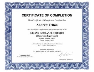 CERTIFICATE OF COMPLETION
This Certificate of Completion Certifies that
Andrew Felton
Has successfully completed the course of instruction in the
INDIANA INSURANCE ADJUSTER
(Classroom Equivalent)
Provider Number: 116933
Course Number: 24115
As Prescribed by the Indiana Department of Insurance
For a Total of 40 Credit Hours
Offered by AdjusterPro
221 Bedford Road, Ste 100, Bedford, TX 76022
Authorized By: AdjusterPro
August 17, 2015
40-Hour Course Completion Date
 