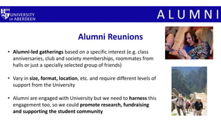 Alumni Reunions
• Alumni-led gatherings based on a specific interest (e.g. class
anniversaries, club and society memberships, roommates from
halls or just a specially selected group of friends)
• Vary in size, format, location, etc. and require different levels of
support from the University
• Alumni are engaged with University but we need to harness this
engagement too, so we could promote research, fundraising
and supporting the student community
 