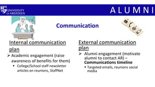 Communication
Internal communication
plan
 Academic engagement (raise
awareness of benefits for them)
 College/School staff newsletter
articles on reunions, StaffNet
External communication
plan
 Alumni engagement (motivate
alumni to contact AR) –
Communications timeline
 Targeted emails, reunions social
media
 