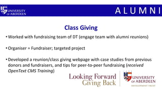 Class Giving
•Worked with fundraising team of DT (engage team with alumni reunions)
•Organiser = Fundraiser; targeted project
•Developed a reunion/class giving webpage with case studies from previous
donors and fundraisers, and tips for peer-to-peer fundraising (received
OpenText CMS Training)
 