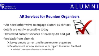 AR Services for Reunion Organisers
• AR need other ways to engage alumni as contact
details are easily accessible today
•Reviewed current services offered by AR and got
feedback from alumni:
Survey among current and future reunion organisers
Development of new services with regard to alumni feedback
 Included 7 new types of service to the existing 13
 