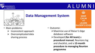 Data Management System
• Main problems:
 Inconsistent approach
 Overcomplicated data
sharing process
• Outcome:
Maximise use of Raiser’s Edge
database software
Developed (for AR team) a
procedural manual, Reunions log
and checklist, and a 12-month
procedure to managing Reunion
programme
 
