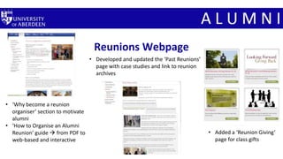 Reunions Webpage
• Developed and updated the ‘Past Reunions’
page with case studies and link to reunion
archives
• ‘Why become a reunion
organiser’ section to motivate
alumni
• ‘How to Organise an Alumni
Reunion’ guide  from PDF to
web-based and interactive
• Added a ‘Reunion Giving’
page for class gifts
 