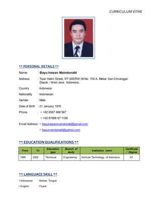 CURRICULUM VITAE
** PERSONAL DETAILS **
Name : Bayu irawan Maindonald
Address : Tipar Halim Street, RT.005/RW.06 No: 104 A. Mekar Sari-Cimanggis
Depok - West Java, Indonesia.
Country : Indonesia
Nationality : Indonesian
Gender : Male
Date of Birth : 21 January 1976
Phone : ~ +62 8567 688 567
~ +62 87888 67 1166
Email Address: ~ bayuirawanmaindonald@gmail.com
~ bayumaindonald@yahoo.com
** EDUCATION QUALIFICATIONS **
From To
Education
type
Branch of
study
Institution name
Certificate
/ Degree
1995 2002 Technical Engineering Institute Technology of Indonesia S1
** LANGUACE SKILL **
• Indonesian : Mother Tongue .
• English : Fluent.
 