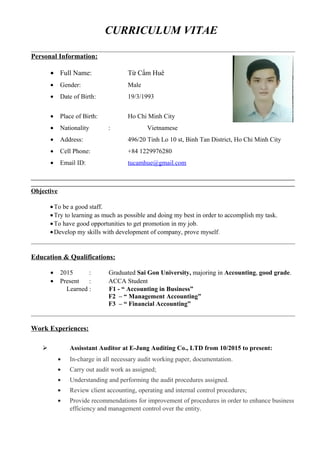 CURRICULUM VITAE
Personal Information:
• Full Name: Từ Cẩm Huê
• Gender: Male
• Date of Birth: 19/3/1993
• Place of Birth: Ho Chi Minh City
• Nationality : Vietnamese
• Address: 496/20 Tinh Lo 10 st, Binh Tan District, Ho Chi Minh City
• Cell Phone: +84 1229976280
• Email ID: tucamhue@gmail.com
________________________________________________________________________________________
________________________________________________________________________________________
Objective
•To be a good staff.
•Try to learning as much as possible and doing my best in order to accomplish my task.
•To have good opportunities to get promotion in my job.
•Develop my skills with development of company, prove myself.
Education & Qualifications:
• 2015 : Graduated Sai Gon University, majoring in Accounting, good grade.
• Present : ACCA Student
Learned : F1 - “ Accounting in Business”
F2 – “ Management Accounting”
F3 – “ Financial Accounting”
Work Experiences:
 Assisstant Auditor at E-Jung Auditing Co., LTD from 10/2015 to present:
• In-charge in all necessary audit working paper, documentation.
• Carry out audit work as assigned;
• Understanding and performing the audit procedures assigned.
• Review client accounting, operating and internal control procedures;
• Provide recommendations for improvement of procedures in order to enhance business
efficiency and management control over the entity.
 