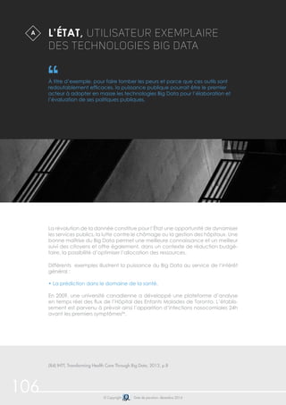 106 © Copyright Date de parution: décembre 2014
Différents exemples illustrent la puissance du Big Data au service de l’intérêt
général :
• La prédiction dans le domaine de la santé.
En 2009, une université canadienne a développé une plateforme d’analyse
en temps réel des flux de l’Hôpital des Enfants Malades de Toronto. L’établis-
sement est parvenu à prévoir ainsi l’apparition d’infections nosocomiales 24h
avant les premiers symptômes84
.
L’État, utilisateur exemplaire
des technologies Big Data
À titre d’exemple, pour faire tomber les peurs et parce que ces outils sont
redoutablement efficaces, la puissance publique pourrait être le premier
acteur à adopter en masse les technologies Big Data pour l’élaboration et
l’évaluation de ses politiques publiques.
La révolution de la donnée constitue pour l’État une opportunité de dynamiser
les services publics, la lutte contre le chômage ou la gestion des hôpitaux. Une
bonne maîtrise du Big Data permet une meilleure connaissance et un meilleur
suivi des citoyens et offre également, dans un contexte de réduction budgé-
taire, la possibilité d’optimiser l’allocation des ressources.
A
(84) IHTT, Transforming Health Care Through Big Data, 2013, p.8
 
