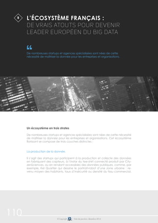 110 © Copyright Date de parution: décembre 2014
Un écosystème en trois strates
De nombreuses startups et agences spécialisées sont nées de cette nécessité
de maîtriser la donnée pour les entreprises et organisations. Cet écosystème
florissant se compose de trois couches distinctes :
La production de la donnée.
Il s’agit des startups qui participent à la production et collecte des données
en fabriquant des capteurs, à l’instar du tee-shirt connecté produit par City-
zenSciences, ou en rendant accessibles des données publiques, comme, par
exemple, Kel Quartier qui dessine le portrait-robot d’une zone urbaine : re-
venu moyen des habitants, taux d’insécurité ou densité du tissu commercial.
L’écosystème français :
de vrais atouts pour devenir
leader européen du Big Data
De nombreuses startups et agences spécialisées sont nées de cette
nécessité de maîtriser la donnée pour les entreprises et organisations.
B
 