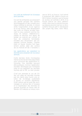 111© Copyright Date de parution: décembre 2014
Les outils de traitement et d’analyse
de la donnée.
Ce sont les entreprises qui proposent
aux grands groupes des solutions
technologiques et des conseils pour
mieux maîtriser la donnée. À cheval
entre l’organisation d’une agence
et d’une startup, elles développent
des outils en interne qu’elles asso-
cient à ceux existants comme Ha-
doop. En France, 1000mercis-nu-
mberly et Fifty-Five font figure de
leader du marché qui connaît un
taux de croissance formidable.
Fondées plus récemment, des en-
treprises comme Dataiku, Captain
Dash et Squids Solution font éga-
lement parties déjà des acteurs
de ce marché dit de « l’analytics ».
Les applications qui exploitent la
donnée pour proposer de nouveaux
services.
Cette dernière strate d’entreprises
metenactionlesdonnéesdisponibles
pour concevoir des applications in-
novantes. Ces données peuvent
être publiques, comme l’application
Transilien développé par l’entreprise
Snips et qui exploitent les données
fournies par le STIF, ou bien privées.
C’est par exemple le cas de Cri-
téo qui utilise les données fournies
par ses clients pour fournir une so-
lution de re-ciblage publicitaire
à travers un puissant algorithme.
Si IDC estime que le poids des tech-
nologies et services liés à l’analyse
et à l’exploitation des données en
grande quantité en temps réel at-
teindra 16,9 milliards au niveau mon-
dial en 2015, en France, il est estimé
à seulement 387 millions d’euros en
2013. Notons toutefois, que la hausse
du secteur est estimée à 40 %. Si la
hausse prévue est donc détermi-
nante, reste que le marché français,
qui dispose pourtant de tout un éco-
système français prêt à développer
des projets Big Data, reste frileux.
 