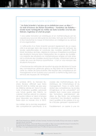 114 © Copyright Date de parution: décembre 2014
En octobre 2012, la Harvard Bu-
siness Review affirmait que Data
Scientist était le métier «le plus sexy
du XXIème siècle» et, face à la pé-
nurie d’individus qualifiés, prévoyait
une future guerre des talents. Le
cabinet Gartner prévoit la création
de quatre millions et demi d’emploi
pour répondre aux besoins du Big
Data dans le monde d’ici à 2015.
Les métiers de la donnée requièrent
des compétences spécifiques, à la
croisée des mathématiques, de la
statistique, de l’informatique et du
management. Face à cette hybri-
dation des compétences, les écoles
d’ingénieurs et les universités88
ont
adapté leurs cursus pour proposer
des formations spécialement dé-
diées au Big Data. Les entreprises
s’arrachent ces étudiants extrême-
ment qualifiés et les salaires à la sor-
tie d’écoles grimpent rapidement89
.
Parallèlement, on assiste à une mi-
(88) L’École Polytechnique, ENSAE, les Écoles Centrales, ParisTech et les facultés d’Orsay et de Jussieu on régulière-
ment été cité par notre panel
(89) Étude de l’entreprise américainde Kforce et accessible sur http://www.lemondeinformatique.fr/actualites/lire-
les-salaires-des-8-competences-les-plus-recherchees-en-big-data-56610.html
(90) https://www.gov.uk/government/news/73-million-to-improve-access-to-data-and-drive-innovation
Qu’est ce qu’un Data Scientist ?
“ Un Data Scientist c’est plus qu’un statisticien avec un Mac ! ”
Ce trait d’humour de Florian Douetteau – fondateur de Dataiku –
révèle toute l’ambiguïté du métier de Data Scientist, à la fois sta-
tisticien, ingénieur et chef de projet.
• Une solide formation en statistiques et en mathématiques est né-
cessaire pour pouvoir décrypter les données, formuler des intuitions et
in fine transformer la masse d’informations en intelligence au service
d’une organisation.
• L’efficacité d’un Data Scientist provient également de sa capa-
cité à se plonger dans des bases de données pour les nettoyer, les
rendre opérationnelles et construire des modèles prédictifs. Rand
Hindi, fondateur de Snips, déplore le manque d’expérience pratique
des étudiants français dans l’élaboration de ce genre de modèle :
« la majorité des étudiants en mathématiques anglais ont été ame-
né à construire des modèles durant leurs études, notamment dans le
cadre de cours de finance quantitative : c’est un vrai manque des
étudiants français ».
• Transformer les méthodes de travail et de prise de décisions à l’aune
des connaissances obtenues grâce au Big Data est la dernière fa-
cette du métier de Data-Scientist. Elle requiert des compétences en
management et en business pour parvenir à mettre le Big Data aux
services des équipes de l’entreprise.
 