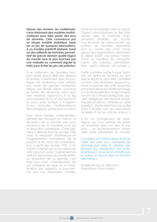 17© Copyright Date de parution: décembre 2014
Depuis des années, les mathémati-
ciens élaborent des modèles mathé-
matiques pour faire parler des jeux
de données. Cela commence par
un simple modèle statistique, basé
sur un jeu de quelques informations,
à un modèle prédictif élaboré, basé
sur des milliards de données, permet-
tant de prévoir demain quelle région
du monde sera la plus touchée par
une maladie ou comment réguler le
trafic pour éviter les pics de pollution.
Si le traitement de données mas-
sives existe depuis déjà des dizaines
d’années, notamment dans les pra-
tiques de marketing ciblé utilisées
par toutes les grandes entreprises
depuis leur fichier clients, pourquoi
le terme de révolution est-il alors
tant employé aujourd’hui ? Le Big
Data représente-t-il un vrai tournant,
et pour quels acteurs ? S’agirait-il
d’une révolution mathématique,
technologique, politique et sociale ?
Pour Henri Verdier, Administrateur
général des Données en France, la
révolution de la donnée que nous
traversons est le troisième acte de
la révolution numérique6
. Cette der-
nière a débuté dans les années 1980
avec la révolution informatique et
l’augmentation fantastique de la
puissance de calcul des ordinateurs,
puis, à partir des années 1990, la ré-
volution Internet qui mit en réseau les
ordinateurs et, avec l’avènement du
web2.0,leshumainsdumondeentier.
La révolution de la donnée s’est
faite jour avec l’intensification de
nos pratiques en ligne et la massi-
fication des capteurs, à commen-
cer par nos téléphones mobiles.
Outre la technologie mise en place,
l’aspect révolutionnaire du Big Data
repose dans la multitude d’ap-
plications possibles, qui touche
tous les pans de notre société. Les
océans de données disponibles
sont au centre des choix straté-
giques des organisations, alimentent
le débat public (vie privée notam-
ment) et modifient les comporte-
ments des individus (santé/bien-
être, goûts culturels, vie sociale...).
Cette première partie a pour ambi-
tion de définir les facteurs qui font
que le Big Data peut être considéré
comme une révolution aujourd’hui.
Poser le postulat de cette révolution
par la donnée et son traitement exige
un travail de définition et de compré-
hension du concept de Big Data, sou-
vent négligé par des discours marke-
ting peu enclins à s’attarder sur cette
question. Quelle définition pour le Big
Data ? Quelles sont ses implications
tangibles ? Qui en sont les acteurs ?
C’est ce changement de para-
digme qui nous permet de parler
de révolution dans son sens le plus
strict : un bouleversement violent
dans notre perception du monde.
« La valeur de l’informatique était de
créer des outils pour manipuler les
données puis dans la création des
process qui manipulent ces outils.
Maintenant, on se rend compte que
la valeur se trouve dans la donnée
elle-même ».
Gaëlle Recourcé, Directrice
Scientifique, Evercontact.
 