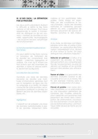 © Copyright Date de parution: décembre 2014
(12) Institut de l’Entreprise, Faire entrer la France dans la 3ème Révolution Industrielle, Mai 2014, p.19
21
iii. Le Big Data : la définition
par le procédé
Les deux points précédents illustrent
la difficulté à définir le Big Data
comme un fait statique. Pour mieux
appréhender la notion, il convien-
drait de distinguer ce qui est nou-
veau – nombre de données et nou-
velles opportunités technologiques
– de ce qui ne l’est pas : son principe
de fonctionnement.
Un fonctionnement traditionnel en
trois temps
On peut définir le Big Data comme
un processus de traitement de
la donnée qui comporterait trois
étapes : collection, agrégation et
analyse. Ce n’est qu’à travers ces
trois actions que des ensembles de
données, si vastes et véloces soient-
ils, deviennent du Big Data.
La collection des données
Construire une base de données
nécessite de récolter une multi-
tudes d’informations générées tant
par la navigation en ligne (du clic
au surlignage d’un texte), les objets
connectés de notre quotidien, les or-
ganisations publiques ou privées qui
libèrent des jeux de données (Open
Data), etc.
Agrégation
L’objectif est de préparer une base
de données opérationnelles à par-
tir de données initialement hété-
rogènes et non exploitables telles
quelles. Cette étape est essen-
tielle car elle conditionne le tra-
vail d’analyse : seules des données
nettoyées et cohérentes peuvent
délivrer du sens. L’agrégation de
données provenant de sources dif-
férentes constitue le défi majeur.
Analyse
À ce stade, les données sont intero-
pérables entre elles et prêtes à être
analysées. Les applications Big Data
varient naturellement d’un secteur
et d’un acteur à l’autre. On peut
distinguer trois utilisations majeures12
:
Détecter et optimiser : L’afflux et le
croisement de données en temps
réel permettent une compréhension
fine de l’environnement. La prise de
décision est facilitée et les activités
peuvent être pilotées plus efficace-
ment.
Tracer et cibler : La granularité des
données analysées autorise la dé-
couverte et le suivi à un niveau très
fin, par exemple l’individu dans le
cadre d’une population d’un pays.
Prévoir et prédire : Les vastes don-
nées disponibles sur un phénomène
ou une population permettent de
construire des modèles prédictifs.
Leurs capacités sont puissantes mais
présentent des limites dans l’antici-
pation de phénomènes nouveaux.
Ce fonctionnement s’inscrit dans les
pas du datawarehousing – une tech-
nique vieille de plus de trente ans (cf
encadré).
 