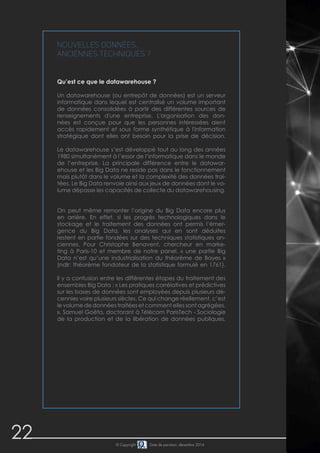 22 © Copyright Date de parution: décembre 2014
Nouvelles données,
anciennes techniques ?
Qu’est ce que le datawarehouse ?
Un datawarehouse (ou entrepôt de données) est un serveur
informatique dans lequel est centralisé un volume important
de données consolidées à partir des différentes sources de
renseignements d'une entreprise. L'organisation des don-
nées est conçue pour que les personnes intéressées aient
accès rapidement et sous forme synthétique à l'information
stratégique dont elles ont besoin pour la prise de décision.
Le datawarehouse s’est développé tout au long des années
1980 simultanément à l’essor de l’informatique dans le monde
de l’entreprise. La principale différence entre le datawar-
ehouse et les Big Data ne reside pas dans le fonctionnement
mais plutôt dans le volume et la complexité des données trai-
tées. Le Big Data renvoie ainsi aux jeux de données dont le vo-
lume dépasse les capacités de collecte du datawarehousing.
On peut même remonter l’origine du Big Data encore plus
en arrière. En effet, si les progrès technologiques dans le
stockage et le traitement des données ont permis l’émer-
gence du Big Data, les analyses qui en sont déduites
restent en partie fondées sur des techniques statistiques an-
ciennes. Pour Christophe Benavent, chercheur en marke-
ting à Paris-10 et membre de notre panel, « une partie Big
Data n’est qu’une industrialisation du théorème de Bayes »
(ndlr: théorème fondateur de la statistique formulé en 1761).
Il y a confusion entre les différentes étapes du traitement des
ensembles Big Data : « Les pratiques corrélatives et prédictives
sur les bases de données sont employées depuis plusieurs dé-
cennies voire plusieurs siècles. Ce qui change réellement, c’est
le volume de données traitées et comment elles sont agrégées.
», Samuel Goëta, doctorant à Télécom ParisTech - Sociologie
de la production et de la libération de données publiques.
 