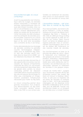 © Copyright Date de parution: décembre 2014
Une architecture agile : le « cloud
computing »
Avant la popularisation de l’informa-
tique dans les nuages, les données
étaient rattachées à l’entrepôt de
données (datawarehouse) dans le-
quel elles étaient stockées. Ainsi, au
sein d’une entreprise ou d’une orga-
nisation, chaque département pos-
sédait son propre silo de données et
il était nécessaire de relier physique-
ment les entrepôts de données pour
les mutualiser. Aujourd’hui, le « cloud
computing » stocke les données en
ligne et les rend ainsi accessibles
sans contrainte de lieu ni de temps.
Cette dématérialisation du stockage
de données constitue la première
couche technologique indispen-
sable pour le traitement Big Data.
Un tiers des données seront stoc-
kées dans le cloud d’ici à 202015
, se-
lon Stéphane Grumbach de l’INRIA.
Pour que les données donnent lieu à
des opportunités innovantes, il est né-
cessaire de disposer d’importantes
capacités de calcul. Or, ces moyens
sont principalement disponibles dans
de grands data centers. Le cloud
computing permet de dépasser
cette difficulté en « louant » puissance
de calcul et espace de stockage. En
effet, peu d’entreprises et d’orga-
nisations possèdent l’infrastructure
nécessaire pour traiter du Big Data.
Le cloud computing permet deux
grandes innovations. Tout d’abord,
une démocratisation du Big Data.
Cette innovation devient acces-
sible à des PME ou aux acteurs peu
familiers du traitement de données.
Mais surtout, le cloud permet l’ana-
lyse de ces données en temps réel.
L’écosystème Hadoop : clef d’en-
trée dans le monde du Big Data
Pour Samuel Goëta, doctorant à Té-
lécom ParisTech, « Avec le NoSQL,
Hadoop est le point de départ tech-
nologique Big Data ». Hadoop a
été créé en 2004 par Doug Cutting
qui voulait agrandir la taille de l’in-
dex de son moteur Open Source
Nutch. Le terme ne désigne pas un
logiciel particulier mais un environ-
nement technologique dont le but
est de réaliser des traitements sur
des volumes massifs de données.
Son fonctionnement se base sur le
principe des grilles de calcul : répar-
tir l’exécution d’un traitement sur
des grappes de serveurs c’est-à-dire
plusieurs ordinateurs indépendants.
La grande innovation de Hadoop
réside dans cette distribution de l’in-
formation. Les architectures plus tra-
ditionnelles adossent le traitement
de données à une grappe unique.
L’étude de l’institut IDC16
souligne
que l’écrasante majorité (98 %) des
entreprises portant des projets Big
Data ont recourt à Hadoop. Néan-
moins, le prix pour la migration de
ses bases de données sur Hadoop
reste un frein : 45 % des entreprises
interrogées ont dû dépenser entre
$100.000 et $500.000 et 30 % d’entre
elles, plus de $500.000. Troquer une
architecture basée sur un entrepôt
de données pour un projet Hadoop
25
(15) Stéphane Grumbach, Big Data, the global imbalance, octobre 2012 ; www.fr.slideshare.net/slidesharefing/
lift12fr-stephane-grumbach
(16) http://www.redhat.com/rhecm/rest-rhecm/jcr/repository/collaboration/sites%20content/live/redhat/web-ca-
binet/static-files/library-assets/Trends%20in%20enterprise%20Hadoop%20deployments
 