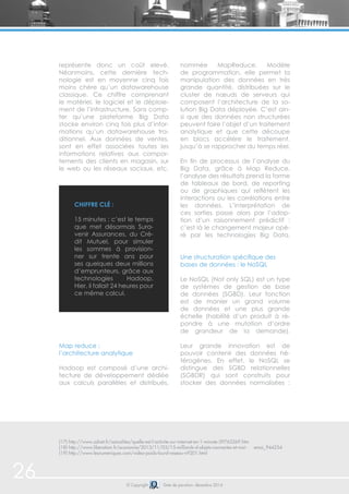 26 © Copyright Date de parution: décembre 2014
représente donc un coût elevé.
Néanmoins, cette dernière tech-
nologie est en moyenne cinq fois
moins chère qu’un datawarehouse
classique. Ce chiffre comprenant
le matériel, le logiciel et le déploie-
ment de l’infrastructure. Sans comp-
ter qu’une plateforme Big Data
stocke environ cinq fois plus d’infor-
mations qu’un datawarehouse tra-
ditionnel. Aux données de ventes,
sont en effet associées toutes les
informations relatives aux compor-
tements des clients en magasin, sur
le web ou les réseaux sociaux, etc.
Map reduce :
l’architecture analytique
Hadoop est composé d’une archi-
tecture de développement dédiée
aux calculs parallèles et distribués,
nommée MapReduce. Modèle
de programmation, elle permet la
manipulation des données en très
grande quantité, distribuées sur le
cluster de nœuds de serveurs qui
composent l’architecture de la so-
lution Big Data déployée. C’est ain-
si que des données non structurées
peuvent faire l’objet d’un traitement
analytique et que cette découpe
en blocs accélère le traitement,
jusqu’à se rapprocher du temps réel.
En fin de processus de l’analyse du
Big Data, grâce à Map Reduce,
l’analyse des résultats prend la forme
de tableaux de bord, de reporting
ou de graphiques qui reflètent les
interactions ou les corrélations entre
les données. L’interprétation de
ces sorties passe alors par l’adop-
tion d’un raisonnement prédictif :
c’est là le changement majeur opé-
ré par les technologies Big Data.
Une structuration spécifique des
bases de données : le NoSQL
Le NoSQL (Not only SQL) est un type
de systèmes de gestion de base
de données (SGBD). Leur fonction
est de manier un grand volume
de données et une plus grande
échelle (habilité d’un produit à ré-
pondre à une mutation d’ordre
de grandeur de la demande).
Leur grande innovation est de
pouvoir contenir des données hé-
térogènes. En effet, le NoSQL se
distingue des SGBD relationnelles
(SGBDR) qui sont construits pour
stocker des données normalisées :
(17) http://www.zdnet.fr/actualites/quelle-est-l-activite-sur-internet-en-1-minute-39763269.htm
(18) http://www.liberation.fr/economie/2013/11/03/15-milliards-d-objets-connectes-et-moi- emoi_944254
(19) http://www.lesnumeriques.com/video-poids-lourd-reseau-n9201.html
Chiffre clé :
15 minutes : c’est le temps
que met désormais Sura-
venir Assurances, du Cré-
dit Mutuel, pour simuler
les sommes à provision-
ner sur trente ans pour
ses quelques deux millions
d’emprunteurs, grâce aux
technologies Hadoop.
Hier, il fallait 24 heures pour
ce même calcul.
 