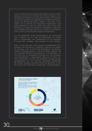 30 © Copyright Date de parution: décembre 2014
Avec l’analyse de cette masse de données à haute valeur
ajoutée, nous pouvons aller plus loin, dans la mesure où ces
données sont traitées en temps réel. En effet, il est possible,
au sein de l’énorme bruit généré par les milliers de conver-
sations, de détecter les signaux faibles, c’est-à-dire, l’infor-
mation qui va prendre de l’importance rapidement voire
même générer du buzz et parfois, des crises. C’est, bien
entendu, un moyen de mesurer la notoriété ou l’influence
d’une entité sur internet mais surtout au sein d’un environne-
ment, d’une communauté et auprès d’influenceurs.
Ce lien permanent hyper personnalisé et en temps réel
avec l’opinion est en train de bouleverser les straté-
gies et l’organisation des organisations en les obligeant
à revoir leurs modèles, leurs produits et leurs services.
Enfin, un cran plus loin, nous pouvons entreprendre d’ex-
trapoler voire de faire du « prédictif » basé sur ces millions
de données. Avec le think tank Renaissance Numérique,
image & dialogue group a mené de telles analyses lors
des dernières élections européennes et municipales. En
avril-mai 2014, en recueillant les propos de 145 candidats
aux Européennes, il apparaissait déjà que le Front Na-
tional remportait un écho très important. Le découpage
géographique de nos données permettait également
de prédire, plusieurs semaines avant les élections, le très
fort impact rencontré par ce parti dans certaines régions.
 