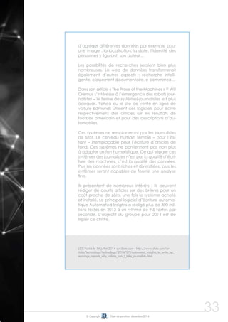 © Copyright Date de parution: décembre 2014
33
d’agréger différentes données par exemple pour
une image : la localisation, la date, l’identité des
personnes y figurant, son auteur…
Les possibilités de recherches seraient bien plus
nombreuses. Le web de données transformerait
également d’autres aspects : recherche intelli-
gente, classement documentaire, e-commerce…
	
Dans son article « The Prose of the Machines » 25
Will
Oremus s’intéresse à l’émergence des robots jour-
nalistes – le terme de systèmes-journalistes est plus
adéquat. Yahoo ou le site de vente en ligne de
voiture Edmunds utilisent ces logiciels pour écrire
respectivement des articles sur les résultats de
football américain et pour des descriptions d’au-
tomobiles.
Ces systèmes ne remplaceront pas les journalistes
de sitôt. Le cerveau humain semble – pour l’ins-
tant – irremplaçable pour l’écriture d’articles de
fond. Ces systèmes ne parviennent pas non plus
à adopter un ton humoristique. Ce qui sépare ces
systèmes des journalistes n’est pas la qualité d’écri-
ture des machines, c’est la qualité des données.
Plus les données sont riches et diversifiées, plus les
systèmes seront capables de fournir une analyse
fine.
Ils présentent de nombreux intérêts : ils peuvent
rédiger de courts articles sur des brèves pour un
coût proche de zéro, une fois le système acheté
et installé. Le principal logiciel d’écriture automa-
tique Automated Insights a rédigé plus de 300 mil-
lions textes en 2013 à un rythme de 9.5 textes par
seconde. L’objectif du groupe pour 2014 est de
tripler ce chiffre.
(25) Publié le 14 juillet 2014 sur Slate.com - http://www.slate.com/ar-
ticles/technology/technology/2014/07/automated_insights_to_write_ap_
earnings_reports_why_robots_can_t_take_journalists.html
 