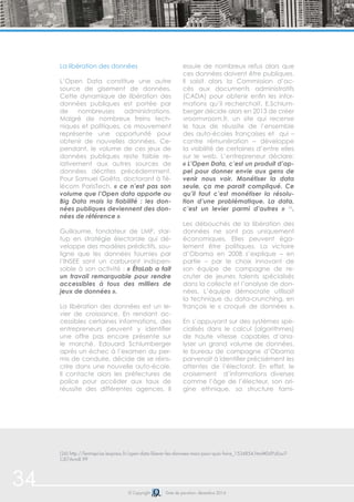 34 © Copyright Date de parution: décembre 2014
La libération des données
L’Open Data constitue une autre
source de gisement de données.
Cette dynamique de libération des
données publiques est portée par
de nombreuses administrations.
Malgré de nombreux freins tech-
niques et politiques, ce mouvement
représente une opportunité pour
obtenir de nouvelles données. Ce-
pendant, le volume de ces jeux de
données publiques reste faible re-
lativement aux autres sources de
données décrites précédemment.
Pour Samuel Goëta, doctorant à Té-
lécom ParisTech, « ce n’est pas son
volume que l’Open data apporte au
Big Data mais la fiabilité : les don-
nées publiques deviennent des don-
nées de référence ».
Guillaume, fondateur de LMP, star-
tup en stratégie électorale qui dé-
veloppe des modèles prédictifs, sou-
ligne que les données fournies par
l’INSEE sont un carburant indispen-
sable à son activité : « ÉtaLab a fait
un travail remarquable pour rendre
accessibles à tous des milliers de
jeux de données ».
La libération des données est un le-
vier de croissance. En rendant ac-
cessibles certaines informations, des
entrepreneurs peuvent y identifier
une offre pas encore présente sur
le marché. Edouard Schlumberger
après un échec à l’examen du per-
mis de conduire, décide de se réins-
crire dans une nouvelle auto-école.
Il contacte alors les préfectures de
police pour accéder aux taux de
réussite des différentes agences. Il
essuie de nombreux refus alors que
ces données doivent être publiques.
Il saisit alors la Commission d’ac-
cès aux documents administratifs
(CADA) pour obtenir enfin les infor-
mations qu’il recherchait. E.Schlum-
berger décide alors en 2013 de créer
vroomvroom.fr, un site qui recense
le taux de réussite de l’ensemble
des auto-écoles françaises et qui –
contre rémunération – développe
la visibilité de certaines d’entre elles
sur le web. L’entrepreneur déclare:
« L’Open Data, c’est un produit d’ap-
pel pour donner envie aux gens de
venir nous voir. Monétiser la data
seule, ça me parait compliqué. Ce
qu’il faut c’est monétiser la résolu-
tion d’une problématique. La data,
c’est un levier parmi d’autres » 26
.
Les débouchés de la libération des
données ne sont pas uniquement
économiques. Elles peuvent éga-
lement être politiques. La victoire
d’Obama en 2008 s’explique – en
partie – par le choix innovant de
son équipe de campagne de re-
cruter de jeunes talents spécialisés
dans la collecte et l’analyse de don-
nées. L’équipe démocrate utilisait
la technique du data-crunching, en
français le « croqué de données ».
En s’appuyant sur des systèmes spé-
cialisés dans le calcul (algorithmes)
de haute vitesse capables d’ana-
lyser un grand volume de données,
le bureau de campagne d’Obama
parvenait à identifier précisément les
attentes de l’électorat. En effet, le
croisement d’informations diverses
comme l’âge de l’électeur, son ori-
gine ethnique, sa structure fami-
(26) http://lentreprise.lexpress.fr/open-data-liberer-les-donnees-mais-pour-quoi-faire_1534854.html#DdYzEouT-
CiE7Arm8.99
 