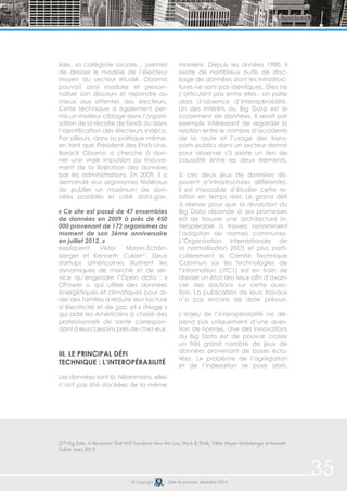 © Copyright Date de parution: décembre 2014
(27) Big Data: A Revolution That Will Transform How We Live, Work & Think, Viktor Mayer-Schönberger et Kenneth
Cukier, mars 2013
35
liale, sa catégorie sociale… permet
de dresser le modèle de l’électeur
moyen du secteur étudié. Obama
pouvait ainsi moduler et person-
naliser son discours et répondre au
mieux aux attentes des électeurs.
Cette technique a également per-
mis un meilleur ciblage dans l’organi-
sation de la récolte de fonds ou dans
l’identification des électeurs indécis.
Par ailleurs, dans sa politique même,
en tant que Président des Etats-Unis,
Barack Obama a cherché à don-
ner une vraie impulsion au mouve-
ment de la libération des données
par les administrations. En 2009, il a
demandé aux organismes fédéraux
de publier un maximum de don-
nées possibles et créé data.gov.
« Ce site est passé de 47 ensembles
de données en 2009 à près de 450
000 provenant de 172 organismes au
moment de son 3ème anniversaire
en juillet 2012. »
expliquent Viktor Mayer-Schön-
berger et Kenneth Cukier27
. Deux
startups américaines illustrent les
dynamiques de marché et de ser-
vice qu’engendre l’Open data : «
OPower », qui utilise des données
énergétiques et climatiques pour ai-
der des familles à réduire leur facture
d’électricité et de gaz, et « iTriage »
qui aide les Américains à choisir des
professionnels de santé correspon-
dant à leurs besoins près de chez eux.
iii. Le principal défi
technique : l’interopérabilité
Les données sont là. Néanmoins, elles
n’ont pas été stockées de la même
manière. Depuis les années 1980, il
existe de nombreux outils de stoc-
kage de données dont les infrastruc-
tures ne sont pas identiques. Elles ne
s’articulent pas entre elles : on parle
alors d’absence d’interopérabilité.
Un des intérêts du Big Data est le
croisement de données. Il serait par
exemple intéressant de regarder la
relation entre le nombre d’accidents
de la route et l’usage des trans-
ports publics dans un secteur donné
pour observer s’il existe un lien de
causalité entre les deux éléments.
Si ces deux jeux de données dis-
posent d’infrastructures différentes,
il est impossible d’étudier cette re-
lation en temps réel. Le grand défi
à relever pour que la révolution du
Big Data réponde à ses promesses
est de trouver une architecture in-
teropérable à travers notamment
l’adoption de normes communes.
L’Organisation internationale de
la normalisation (ISO) et plus parti-
culièrement le Comité Technique
Commun sur les technologies de
l’information (JTC1) est en train de
dresser un état des lieux afin d’avan-
cer des solutions sur cette ques-
tion. La publication de leurs travaux
n’a pas encore de date prévue.
L’enjeu de l’interopérabilité ne dé-
pend pas uniquement d’une ques-
tion de normes. Une des innovations
du Big Data est de pouvoir croiser
un très grand nombre de jeux de
données provenant de bases écla-
tées. Le problème de l’agrégation
et de l’indexation se pose alors.
 