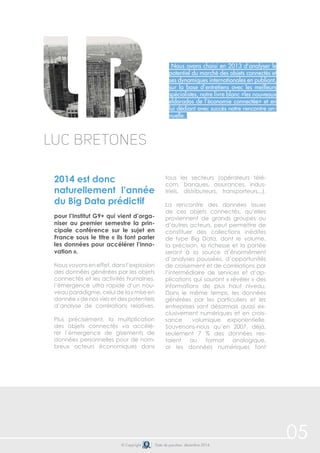 © Copyright Date de parution: décembre 2014
Nous avons choisi en 2013 d’analyser le
potentiel du marché des objets connectés et
ses dynamiques internationales en publiant,
sur la base d’entretiens avec les meilleurs
spécialistes, notre livre blanc «les nouveaux
eldorados de l’économie connectée» et en
lui dédiant avec succès notre rencontre an-
nuelle.
2014 est donc
naturellement l’année
du Big Data prédictif
pour l’Institut G9+ qui vient d’orga-
niser au premier semestre la prin-
cipale conférence sur le sujet en
France sous le titre « ils font parler
les données pour accélérer l’inno-
vation ».
Nous voyons en effet, dans l’explosion
des données générées par les objets
connectés et les activités humaines,
l’émergence ultra rapide d’un nou-
veau paradigme, celui de la « mise en
donnée » de nos vies et des potentiels
d’analyse de corrélations relatives.
Plus précisément, la multiplication
des objets connectés va accélé-
rer l’émergence de gisements de
données personnelles pour de nom-
breux acteurs économiques dans
tous les secteurs (opérateurs télé-
com, banques, assurances, indus-
triels, distributeurs, transporteurs...).
La rencontre des données issues
de ces objets connectés, qu’elles
proviennent de grands groupes ou
d’autres acteurs, peut permettre de
constituer des collections inédites
de type Big Data, dont le volume,
la précision, la richesse et la portée
seront à la source d’énormément
d’analyses poussées, d’opportunités
de croisement et de corrélations par
l’intermédiaire de services et d’ap-
plications qui sauront « révéler » des
informations de plus haut niveau.
Dans le même temps, les données
générées par les particuliers et les
entreprises sont désormais quasi ex-
clusivement numériques et en crois-
sance volumique exponentielle.
Souvenons-nous qu’en 2007, déjà,
seulement 7 % des données res-
taient au format analogique,
or les données numériques font
Luc Bretones
05
 