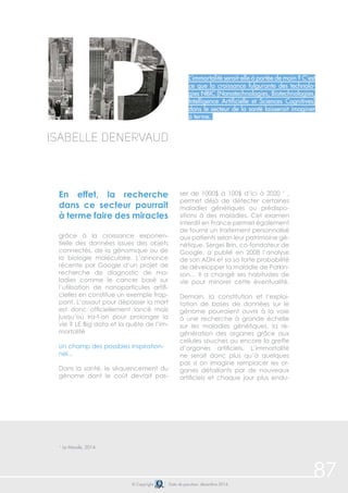 87© Copyright Date de parution: décembre 2014
L’immortalité serait-elle à portée de main ? C’est
ce que la croissance fulgurante des technolo-
gies NBIC (Nanotechnologies, Biotechnologies,
Intelligence Artificielle et Sciences Cognitives)
dans le secteur de la santé laisserait imaginer
à terme.
Isabelle Denervaud
En effet, la recherche
dans ce secteur pourrait
à terme faire des miracles
grâce à la croissance exponen-
tielle des données issues des objets
connectés, de la génomique ou de
la biologie moléculaire. L’annonce
récente par Google d’un projet de
recherche de diagnostic de ma-
ladies comme le cancer basé sur
l’utilisation de nanoparticules artifi-
cielles en constitue un exemple frap-
pant. L’assaut pour dépasser la mort
est donc officiellement lancé mais
jusqu’où ira-t-on pour prolonger la
vie ? LE Big data et la quête de l’im-
mortalité
Un champ des possibles inspiration-
nel...
Dans la santé, le séquencement du
génome dont le coût devrait pas-
ser de 1000$ à 100$ d’ici à 2020 1
,
permet déjà de détecter certaines
maladies génétiques ou prédispo-
sitions à des maladies. Cet examen
interdit en France permet également
de fournir un traitement personnalisé
aux patients selon leur patrimoine gé-
nétique. Sergei Brin, co-fondateur de
Google, a publié en 2008 l’analyse
de son ADN et sa sa forte probabilité
de développer la maladie de Parkin-
son… Il a changé ses habitudes de
vie pour minorer cette éventualité.
Demain, la constitution et l’exploi-
tation de bases de données sur le
génome pourraient ouvrir à la voie
à une recherche à grande échelle
sur les maladies génétiques, la ré-
génération des organes grâce aux
cellules souches ou encore la greffe
d’organes artificiels. L’immortalité
ne serait donc plus qu’à quelques
pas si on imagine remplacer les or-
ganes défaillants par de nouveaux
artificiels et chaque jour plus endu-
1
Le Monde, 2014
 