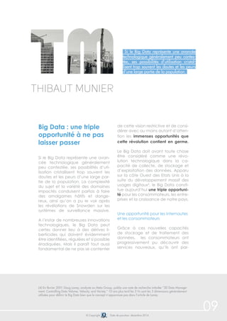 09© Copyright Date de parution: décembre 2014
Si le Big Data représente une avancée
technologique généralement peu contes-
tée, ses possibilités d’utilisation cristal-
lisent trop souvent les doutes et les peurs
d’une large partie de la population.
Big Data : une triple
opportunité à ne pas
laisser passer
Si le Big Data représente une avan-
cée technologique généralement
peu contestée, ses possibilités d’uti-
lisation cristallisent trop souvent les
doutes et les peurs d’une large par-
tie de la population. La complexité
du sujet et la variété des domaines
impactés conduisent parfois à faire
des amalgames hâtifs et dange-
reux, ainsi qu’on a pu le voir après
les révélations de Snowden sur les
systèmes de surveillance massive.
A l’instar de nombreuses innovations
technologiques, le Big Data peut
certes donner lieu à des dérives li-
berticides qui doivent évidemment
être identifiées, régulées et si possible
éradiquées. Mais il paraît tout aussi
fondamental de ne pas se contenter
de cette vision restrictive et de consi-
dérer avec au moins autant d’atten-
tion les immenses opportunités que
cette révolution contient en germe.
Le Big Data doit avant toute chose
être considéré comme une révo-
lution technologique dans la ca-
pacité de collecte, de stockage et
d’exploitation des données. Apparu
sur la côte Ouest des Etats Unis à la
suite du développement massif des
usages digitaux4
, le Big Data consti-
tue aujourd’hui une triple opportuni-
té pour les consommateurs, les entre-
prises et la croissance de notre pays.
Une opportunité pour les internautes
et les consommateurs
Grâce à ces nouvelles capacités
de stockage et de traitement des
données, les consommateurs ont
progressivement pu découvrir des
services nouveaux, qu’ils ont par-
Thibaut Munier
(4) En février 2001 Doug Laney, analyste au Meta Group, publie une note de recherche intitulée “3D Data Manage-
ment: Controlling Data Volume, Velocity, and Variety.” 10 ans plus tard les 3 Vs sont les 3 dimensions généralement
utilisées pour définir le Big Data bien que le concept n’apparaisse pas dans l’article de Laney.
 