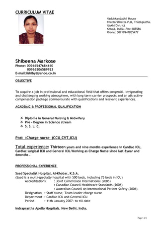 CURRICULUM VITAE
Shibeena Markose
Phone: 00966547684160
00966506589923
E-mail:iishiby@yahoo.co.in
OBJECTIVE
To acquire a job in professional and educational field that offers congenial, invigorating
and challenging working atmosphere, with long term carrier prospects and an attractive
compensation package commensurate with qualifications and relevant experiences.
ACADEMIC & PROFESSIONAL QUALIFICATION
 Diploma in General Nursing & Midwifery
 Pre – Degree in Science stream
 S. S. L. C.
Post :Charge nurse (CCU,CVT,ICU)
Total experience: Thirteen years and nine months experience in Cardiac ICU,
Cardiac surgical ICU and General ICU.Working as Charge Nurse since last 8year and
6months .
PROFESSIONAL EXPERIENCE
Saad Specialist Hospital, Al-Khobar, K.S.A.
(Saad is a multi-specialty hospital with 500 beds, including 75 beds in ICU)
Accreditations : Joint Commission International (2005)
: Canadian Council Healthcare Standards (2006)
: Australian Council on International Patient Safety (2006)
Designation : Staff Nurse, Team leader charge nurse
Department : Cardiac ICU and General ICU
Period : 11th January 2007- to till date
Indraprastha Apollo Hospitals, New Delhi, India.
Page 1 of 6
Nadukkandathil House
Thattarathatta P.O, Thodupuzha.
Idukki District
Kerala, India, Pin: 685586
Phone: 00919947855477
 