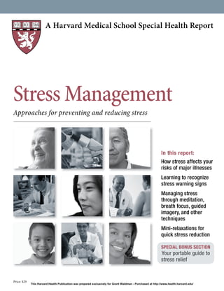 A Harvard Medical School Special Health Report
Price: $29
Stress Management
Approaches for preventing and reducing stress
In this report:
How stress affects your
risks of major illnesses
Learning to recognize
stress warning signs
Managing stress
through meditation,
breath focus, guided
imagery, and other
techniques
Mini-relaxations for
quick stress reduction
SPECIAL BONUS SECTION
Your portable guide to
stress relief
This Harvard Health Publication was prepared exclusively for Grant Waldman - Purchased at http://www.health.harvard.edu/
 