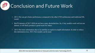 2022 25th International Conference on Computer and Information Technology (ICCIT)
Conclusion and Future Work
12
• 2D U-Net can give better performance compared to the other CNN architecture and traditional ML
model.
• BraTS datasets of 2017-2020 do not have many dissimilarities. So, if any models work well on one
dataset, it will likely produce a good result for others.
• 2D U-Net loses information due to its inability to exploit in-depth information. In order to reduce
this information loss, 3D U-Net models can be used.
 