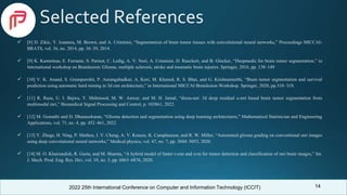 2022 25th International Conference on Computer and Information Technology (ICCIT)
Selected References
 [8] D. Zikic, Y. Ioannou, M. Brown, and A. Criminisi, “Segmentation of brain tumor tissues with convolutional neural networks,” Proceedings MICCAI-
BRATS, vol. 36, no. 2014, pp. 36–39, 2014.
 [9] K. Kamnitsas, E. Ferrante, S. Parisot, C. Ledig, A. V. Nori, A. Criminisi, D. Rueckert, and B. Glocker, “Deepmedic for brain tumor segmentation,” in
International workshop on Brainlesion: Glioma, multiple sclerosis, stroke and traumatic brain injuries. Springer, 2016, pp. 138–149
 [10] V. K. Anand, S. Grampurohit, P. Aurangabadkar, A. Kori, M. Khened, R. S. Bhat, and G. Krishnamurthi, “Brain tumor segmentation and survival
prediction using automatic hard mining in 3d cnn architecture,” in International MICCAI Brainlesion Workshop. Springer, 2020, pp.310–319.
 [11] R. Raza, U. I. Bajwa, Y. Mehmood, M. W. Anwar, and M. H. Jamal, “dresu-net: 3d deep residual u-net based brain tumor segmentation from
multimodal mri,” Biomedical Signal Processing and Control, p. 103861, 2022.
 [12] M. Gomathi and D. Dhanasekaran, “Glioma detection and segmentation using deep learning architectures,” Mathematical Statistician and Engineering
Applications, vol. 71, no. 4, pp. 452–461, 2022.
 [13] Y. Zhuge, H. Ning, P. Mathen, J. Y. Cheng, A. V. Krauze, K. Camphausen, and R. W. Miller, “Automated glioma grading on conventional mri images
using deep convolutional neural networks,” Medical physics, vol. 47, no. 7, pp. 3044–3053, 2020.
 [14] M. O. Khairandish, R. Gurta, and M. Sharma, “A hybrid model of faster r-cnn and svm for tumor detection and classification of mri brain images,” Int.
J. Mech. Prod. Eng. Res. Dev, vol. 10, no. 3, pp. 6863–6876, 2020.
14
 