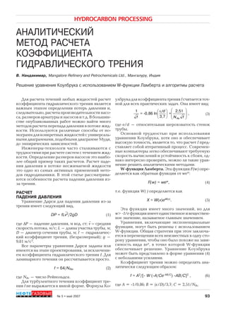 93
HYDROCARBON PROCESSING
№ 5 • май 2007Т Е Х Н О Л О Г И И
НЕФТЕГАЗОВЫЕ
АНАЛИТИЧЕСКИЙ
МЕТОД РАСЧЕТА
КОЭФФИЦИЕНТА
ГИДРАВЛИЧЕСКОГО ТРЕНИЯ
В. Нанда имар, Mangalore Refinery and Petrochemicals Ltd., Ман ал р , Индия
Решение равнения Ко лбр а с использованием W-ф н ции Ламберта и ал оритмы расчета
где e/d – относительная шероховатость стенок
трубы.
Основной трудностью при использовании
уравнения Коулбрука, хотя оно и обеспечивает
высокую точность, является то, что расчет f пред
ставляет собой итеративный процесс. Современ
ные компьютеры легко обеспечивают требуемую
скорость вычислений и устойчивость к сбоям, од
нако интересно проверить, можно ли такие урав
нение решить аналитическими методами.
W функция Ламберта. Эта функция F(w) опре
деляется как обратная функция от wew
:
F(w) = wеw
, (4)
т.е. функция W( ) определяется как
Х = W(х)еW(x)
. (5)
Эта функция имеет много значений, но для
w> 1/eфункцияимеетединственноеивеществен
ное значение, называемое главным значением.
Уравнения, включающие экспоненциальные
функции, могут быть решены с использованием
W функция. Общая стратегия при этом заключа
ется в перемещении всех неизвестных в одну сто
рону уравнения, чтобы оно было похоже на зави
симость вида хех
, в точке которой W функция
обеспечивает решение. Уравнение Коулбрука
может быть представлено в форме уравнения (4)
с небольшими усилиями.
Коэффициент трения можно определить ана
литически следующим образом:
f = A2
/[- W (-А/Cе-AB/C
) -АВ/С]2
, (6)
где A = 1/0,86; B = (ε/D)/3,7; C = 2,51/NRe.
(3)
улбрука для коэффициента трения f считаетсяточ
ной для всех практических задач. Она имеет вид:
Для расчета течений любых жидкостей расчет
коэффициента гидравлического трения является
важным этапом определения потерь давления и,
следовательно, расчета производительности насо
са, размеров арматуры и насосов и т.д. В большин
стве опубликованных работ можно найти много
методов расчета перепада давления в потоке жид
кости. Используются различные способы от но
мограммдляконкретныхжидкостейсуниверсаль
ными диаграммами, подобными диаграмме Муди,
до эмпирических зависимостей.
Инженеры технологи часто сталкиваются с
трудностями при расчете систем с течением жид
кости. Определение размеров насосов это наибо
лее общий пример таких расчетов. Расчет паде
ния давления в потоке несжимаемой жидкости
это одно из самых активных применений мето
дов гидродинамики. В этой статье рассматрива
ются особенности расчета падения давления из
за трения.
РАСЧЕТ
ПАДЕНИЯ ДАВЛЕНИЯ
Уравнение Дарси для падения давления из за
трения имеет следующий вид.
DP = fLv2
/2gD (1)
где ΔP – падение давления, м вод. ст; v – средняя
скорость потока, м/с; L – длина участка трубы, м;
D – диаметр сечения трубы, м; f – гидравличес
кий коэффициент трения, (безразмерный); g –
9,81 м/c2
.
Все параметры уравнения Дарси заданы или
имеются на этапе проектирования, за исключени
ем коэффициента гидравлического трения f. Для
ламинарного течения он рассчитывается просто.
f = 64/NRe, (2)
где NRe – число Рейнольдса.
Для турбулентного течения коэффициент тре
ния f не выражается в явной форме. Формула Ко

fN
+
/d
=-
f Re
⎟
⎟
⎠
⎞
⎜
⎜
⎝
⎛
⎟
⎠
⎞
⎜
⎝
⎛ ε 2,51
3,7
ln0,86
1
,
Copyright ОАО «ЦКБ «БИБКОМ» & ООО «Aгентство Kнига-Cервис»
 