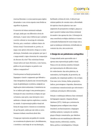 www.e-compos.org.br
                                                                                         | E-ISSN 1808-2599 |


reservas florestais e os tons marrons para regiões   facilitando a leitura do texto. A ideia de que
devastadas e com a terra exposta como ferida na      existem padrões de conexão entre a diversidade
superfície do planeta.                               de espécies vivas do planeta é um caro
                                                     argumento do pensamento ecológico, graças ao
O exercício de leitura estrutural realizado
                                                     qual é possível realizar uma leitura estrutural
até aqui, ainda que com diferentes níveis de
                                                     do mundo e não apenas da crise. A formação de
abstração, é quase uma evidência que o próprio
                                                     uma consciência ecológica sistêmica se tornou
convívio cultural se encarrega de estimular.
                                                     a demanda fundamental de nosso tempo sem a
Deveria, pois, constituir o alfabeto básico de
                                                     qual as mudanças estruturais, reivindicadas no
leitura visual. Concentrando-se, porém, no
                                                     contexto da crise, não acontecem.                   10/18
mapa como gênero discursivo chega-se a outra
abstração, formulada como pergunta: por que é
                                                     4 Design de um palíndromo cartográfico
o mapa-múndi o signo elementar de composição
                                                     O mapa-múndi assim apreendido não é
do discurso da crise? Não existiriam formas




                                                                                                         Revista da Associação Nacional dos Programas de Pós-Graduação em Comunicação | E-compós, Brasília, v.12, n.3, set./dez. 2009.
                                                     apenas uma representação gráfico-visual.
visuais talvez até mais eficientes, como barras,
                                                     Trata-se de um sistema semiótico formado
gráficos de porcentagens ou painéis com
                                                     por representações de diferentes áreas
índices comparativos?
                                                     de conhecimento: das artes plásticas, da
Convém pensar na função persuasiva da                matemática, da fotografia, da geometria, da
linguagem e inserir o argumento que defende a        geografia, da computação gráfica e da ecologia.
visão integradora do planeta não circunscrita pela   Com suas cores, formas, linhas, proporções,
noção da globalização econômica, malgrado as         índices, porcentagens e legendas, dimensiona
implicações intercontinentais. A insistência em      ecossistemas comunicacionais que selecionam e
ler os índices pelo mapa é uma premissa para a       combinam articulações diferenciadas.
formação de uma consciência ecológica em que
                                                     Seleção e combinação definem a base estrutural
os homens, suas ações, suas interações com o
                                                     da linguagem segundo o linguista Roman
ambiente e demais espécies explicitem o convívio
                                                     Jakobson (1971). Ainda que a estrutura da
no mundo. A representação gráfico-visual sob
                                                     linguagem possa configurar uma relação
forma de mapa insere o homem no ecossistema
                                                     invariável, em funcionamento a linguagem
de que faz parte, ainda que não todos os seres
                                                     mobiliza variáveis e variações de sentidos
humanos tenham consciência deste fato.
                                                     graças à função comunicativa, que Jakobson
O mapa que representa um padrão de conexão           identificou em seis manifestações diferentes:
no ecossistema do planeta não é, decididamente,      função emotiva, referencial, conativa,
o território e está longe de ser sua ilustração,     fática, poética e metalinguística. À função
 